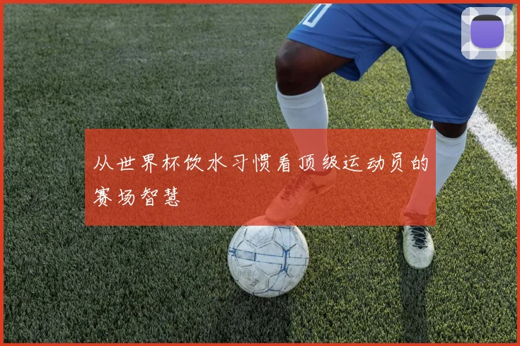 从世界杯饮水习惯看顶级运动员的赛场智慧
