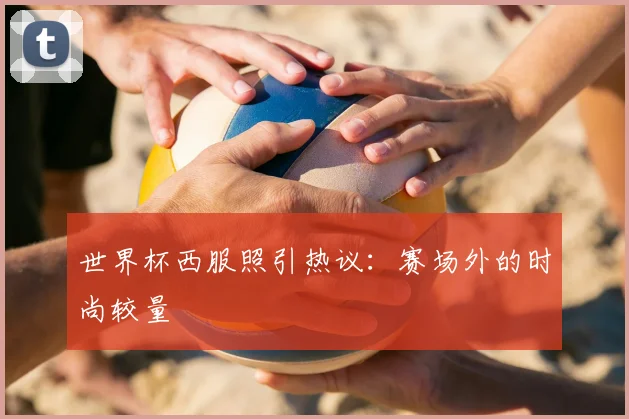世界杯西服照引热议:赛场外的时尚较量