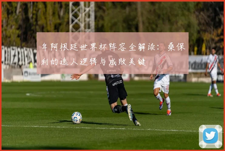 年阿根廷世界杯阵容全解读:桑保利的选人逻辑与成败关键