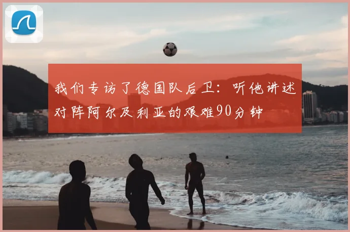 我们专访了德国队后卫：听他讲述对阵阿尔及利亚的艰难90分钟