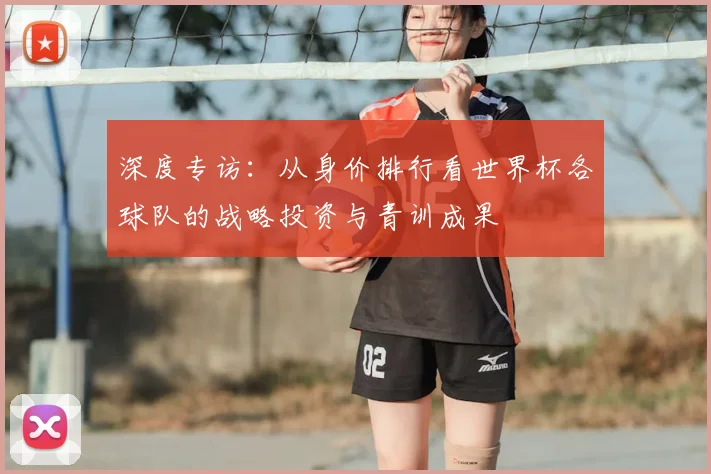 深度专访:从身价排行看世界杯各球队的战略投资与青训成果