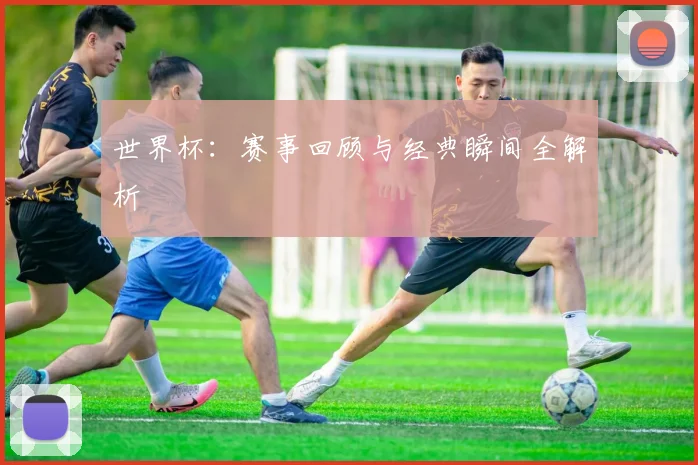 世界杯：赛事回顾与经典瞬间全解析