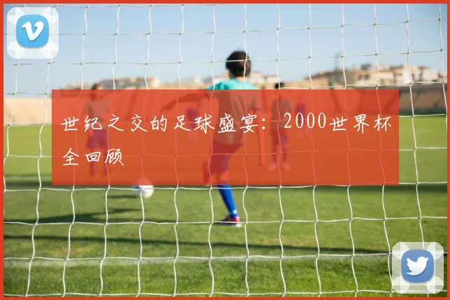 世纪之交的足球盛宴：2000世界杯全回顾