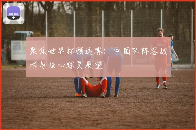 聚焦世界杯预选赛:中国队阵容战术与核心球员展望