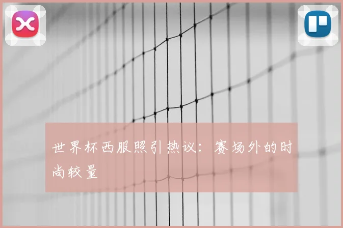 世界杯西服照引热议:赛场外的时尚较量