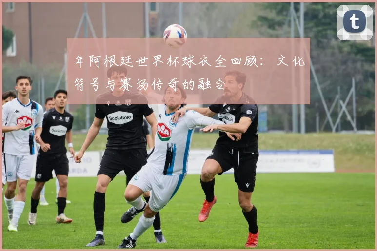 年阿根廷世界杯球衣全回顾:文化符号与赛场传奇的融合