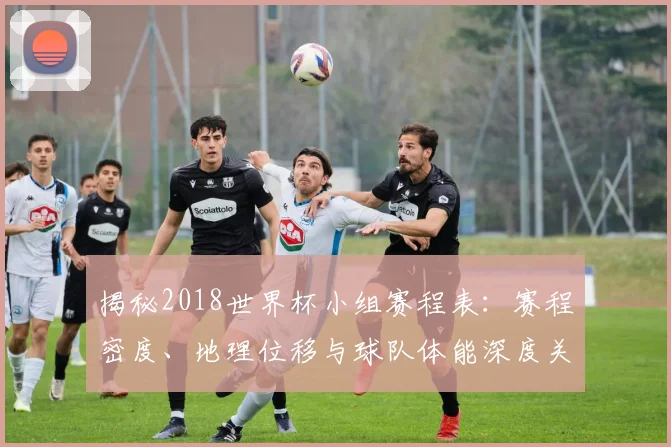 揭秘2018世界杯小组赛程表：赛程密度、地理位移与球队体能深度关联分析