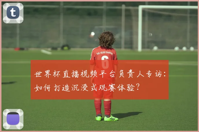 世界杯直播视频平台负责人专访：如何打造沉浸式观赛体验？