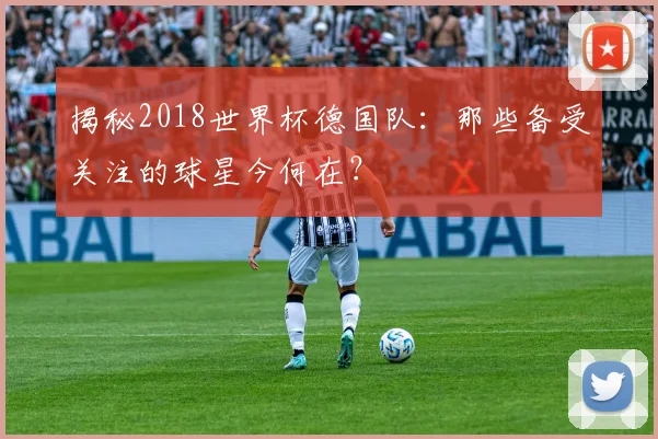 揭秘2018世界杯德国队：那些备受关注的球星今何在？