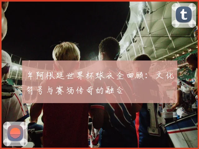年阿根廷世界杯球衣全回顾:文化符号与赛场传奇的融合