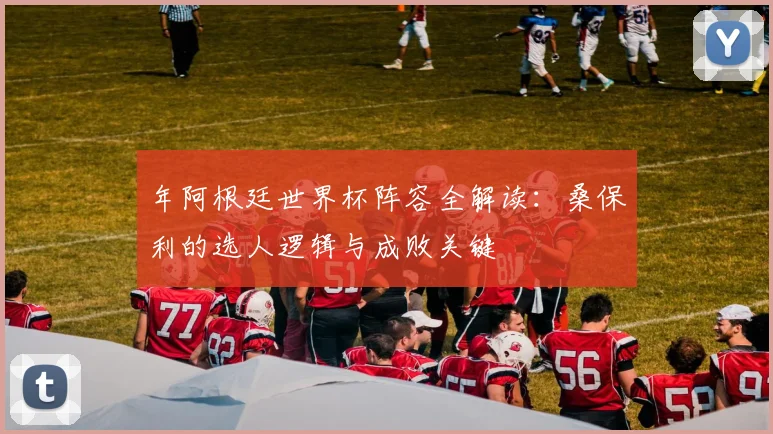 年阿根廷世界杯阵容全解读：桑保利的选人逻辑与成败关键