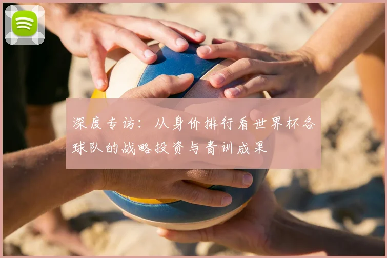 深度专访:从身价排行看世界杯各球队的战略投资与青训成果