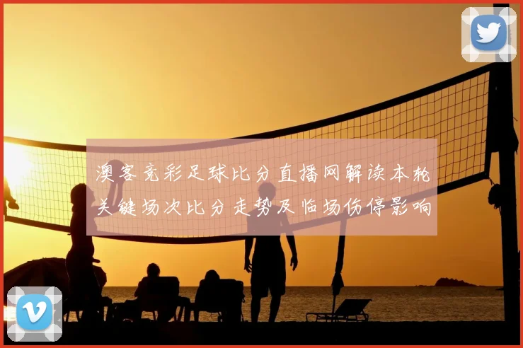 澳客竞彩足球比分直播网解读本轮关键场次比分走势及临场伤停影响