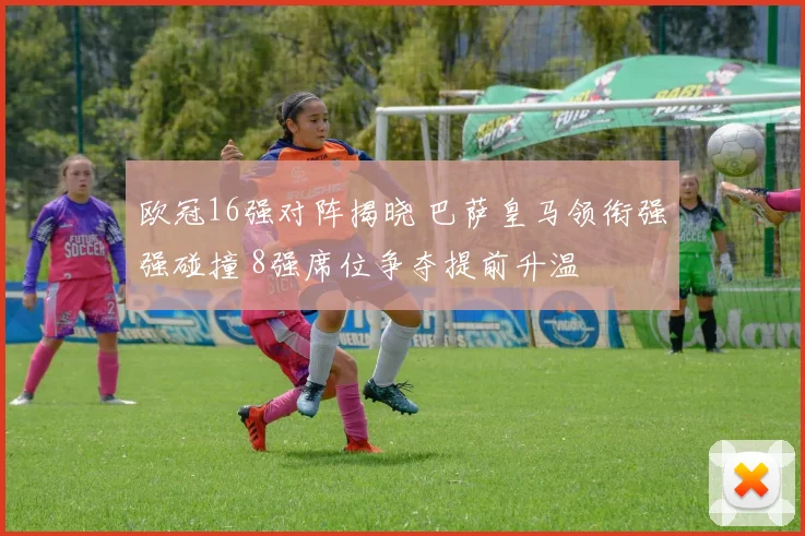 欧冠16强对阵揭晓 巴萨皇马领衔强强碰撞 8强席位争夺提前升温