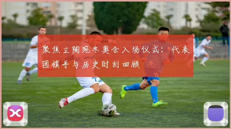 聚焦立陶宛冬奥会入场仪式：代表团旗手与历史时刻回顾