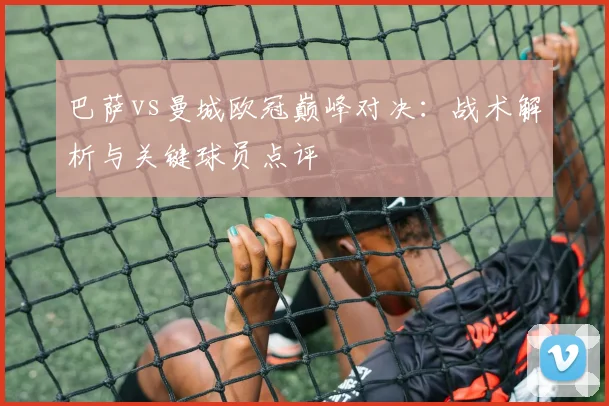 巴萨vs曼城欧冠巅峰对决：战术解析与关键球员点评