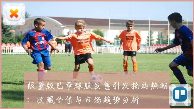 限量版巴萨球服发售引发抢购热潮：收藏价值与市场趋势分析