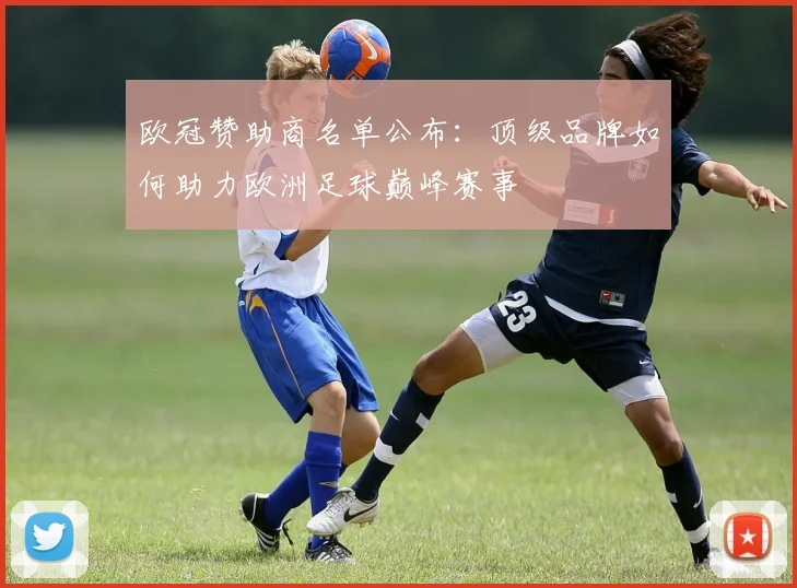欧冠赞助商名单公布：顶级品牌如何助力欧洲足球巅峰赛事
