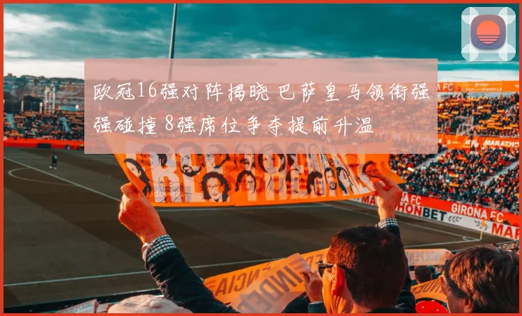 欧冠16强对阵揭晓 巴萨皇马领衔强强碰撞 8强席位争夺提前升温