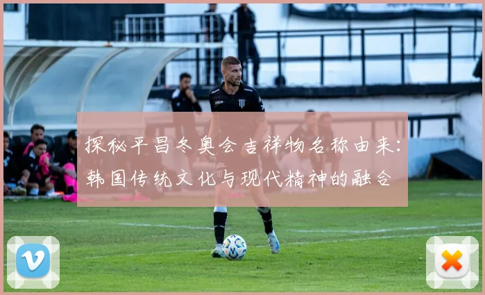 探秘平昌冬奥会吉祥物名称由来：韩国传统文化与现代精神的融合