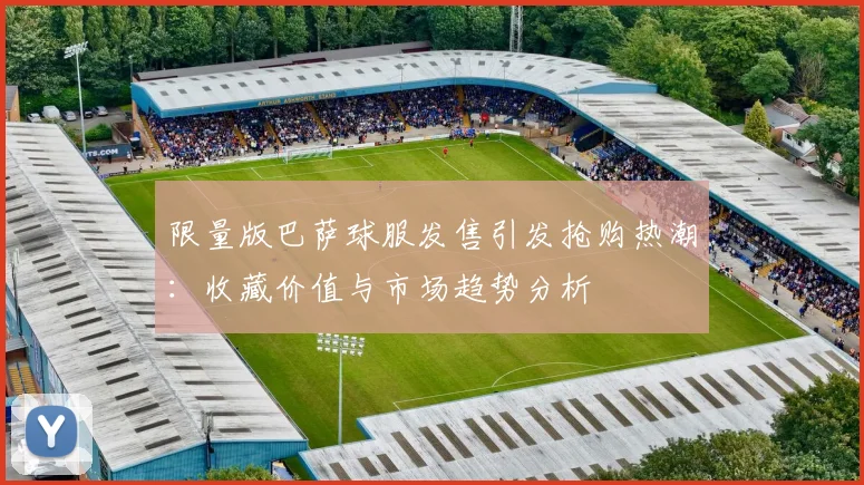 限量版巴萨球服发售引发抢购热潮：收藏价值与市场趋势分析