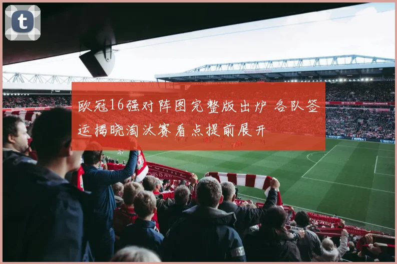 欧冠16强对阵图完整版出炉 各队签运揭晓淘汰赛看点提前展开