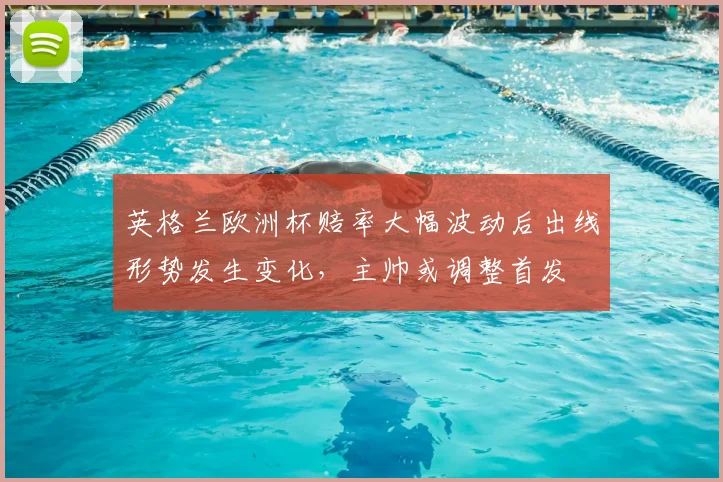 英格兰欧洲杯赔率大幅波动后出线形势发生变化，主帅或调整首发