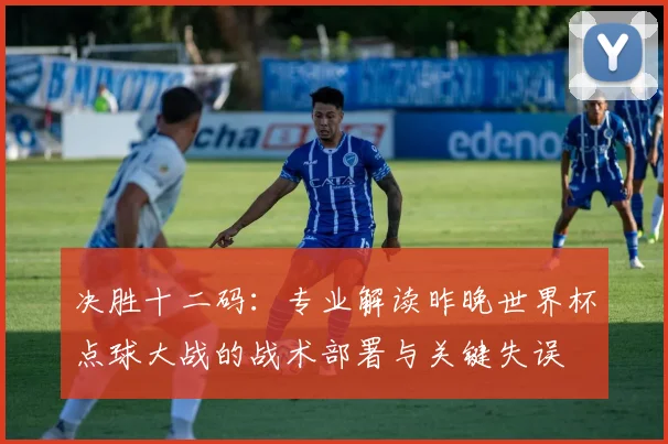 决胜十二码：专业解读昨晚世界杯点球大战的战术部署与关键失误
